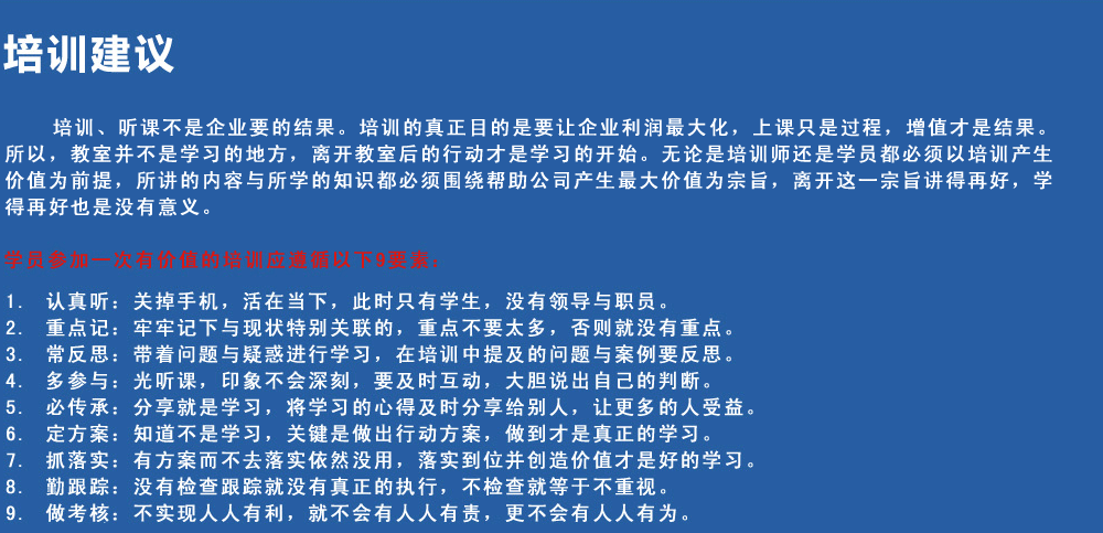 培訓建議
培訓、聽(tīng)課不是企業(yè)要的結果。培訓的真正目的是要讓企業(yè)利潤最大化，上課只是過(guò)程，增值才是結果。所以，教室并不是學(xué)習的地方，離開(kāi)教室后的行動(dòng)才是學(xué)習的開(kāi)始。無(wú)論是培訓師還是學(xué)員都必須以培訓產(chǎn)生價(jià)值為前提，所講的內容與所學(xué)的知識都必須圍繞幫助公司產(chǎn)生最大價(jià)值為宗旨，離開(kāi)這一宗旨講得再好，學(xué)得再好也是沒(méi)有意義。
學(xué)員參加一次有價(jià)值的培訓應遵循以下9要素
1.認真聽(tīng)：關(guān)掉手機，活在當下，此時(shí)只有學(xué)生，沒(méi)有領(lǐng)導與職員。
2.重點(diǎn)記：牢牢記下與現狀特別關(guān)聯(lián)的，重點(diǎn)不要太多，否則就沒(méi)有重點(diǎn)。
3.常反思：帶著(zhù)問(wèn)題與疑惑進(jìn)行學(xué)習，在培訓中提及的問(wèn)題與案例要反思。
4.多參與：光聽(tīng)課，印象不會(huì )深刻，要及時(shí)互動(dòng)，大膽說(shuō)出自己的判斷。
5.必傳承：分享就是學(xué)習，將學(xué)習的心得及時(shí)分享給別人，讓更多的人受益。
6.定方案：知道不是學(xué)習，關(guān)鍵是做出行動(dòng)方案，做到才是真正的學(xué)習。
7.抓落實(shí)：有方案而不去落實(shí)依然沒(méi)用，落實(shí)到位并創(chuàng  )造價(jià)值才是好的學(xué)習。
8.勤跟蹤：沒(méi)有檢查跟蹤就沒(méi)有真正的執行，不檢查就等于不重視。
9.做考核：不實(shí)現人人有利，就不會(huì )有人人有責，更不會(huì )有人人有為。

